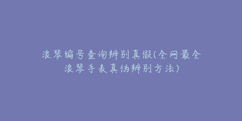 浪琴编号查询辨别真假(全网最全浪琴手表真伪辨别方法)-名表号 浪琴编号查询辨别真假(全网最全浪琴手表真伪辨别方法)