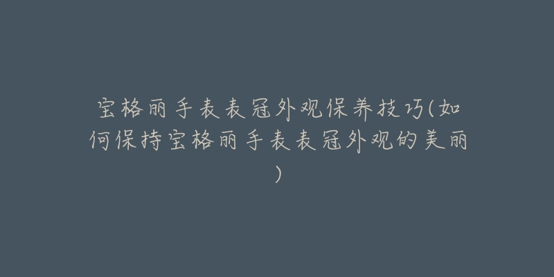 宝格丽手表表冠外观保养技巧(如何保持宝格丽手表表冠外观的美丽)-名表号 宝格丽手表表冠外观保养技巧(如何保持宝格丽手表表冠外观的美丽)