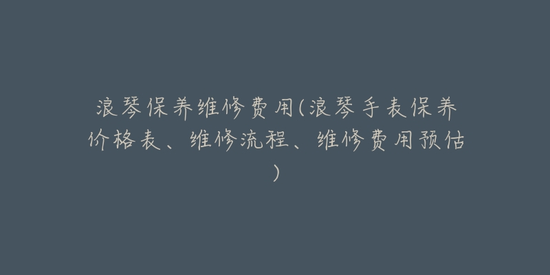 浪琴保养维修费用(浪琴手表保养价格表、维修流程、维修费用预估)-名表号 浪琴保养维修费用(浪琴手表保养价格表、维修流程、维修费用预估)