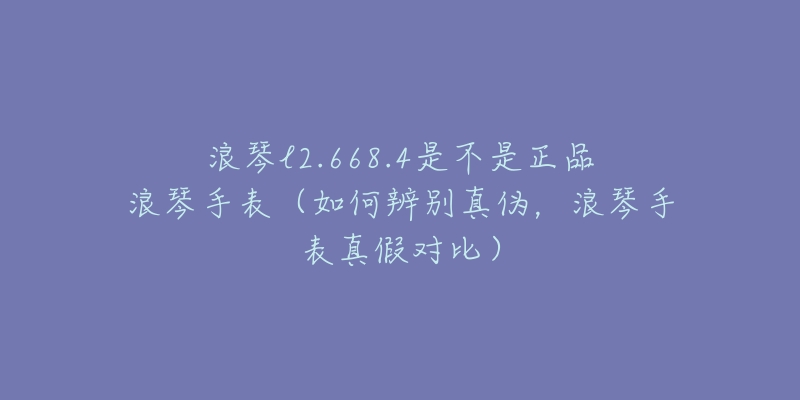 浪琴l2.668.4是不是正品浪琴手表(如何辨别真伪,浪琴手表真假对比)-名表号 浪琴l2.668.4是不是正品浪琴手表(如何辨别真伪,浪琴手表真假对比)