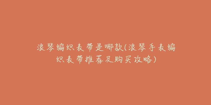浪琴编织表带是哪款(浪琴手表编织表带推荐及购买攻略)-名表号 浪琴编织表带是哪款(浪琴手表编织表带推荐及购买攻略)