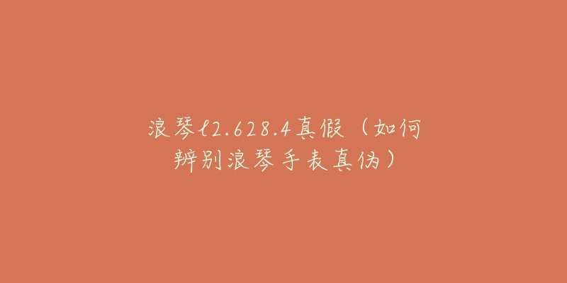浪琴l2.628.4真假(如何辨别浪琴手表真伪)-名表号 浪琴l2.628.4真假(如何辨别浪琴手表真伪)