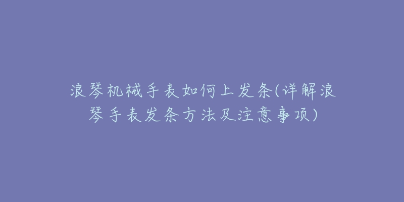 浪琴机械手表如何上发条(详解浪琴手表发条方法及注意事项)-名表号 浪琴机械手表如何上发条(详解浪琴手表发条方法及注意事项)