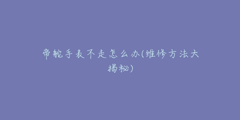 帝舵手表不走怎么办(维修方法大揭秘)-名表号 帝舵手表不走怎么办(维修方法大揭秘)