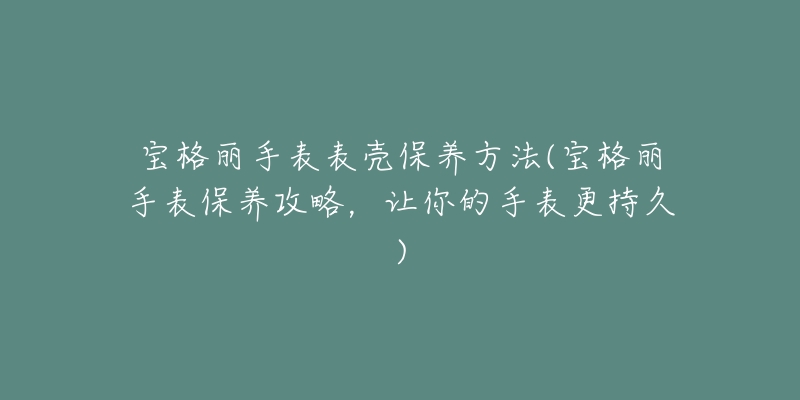 宝格丽手表表壳保养方法(宝格丽手表保养攻略,让你的手表更持久)-名表号 宝格丽手表表壳保养方法(宝格丽手表保养攻略,让你的手表更持久)
