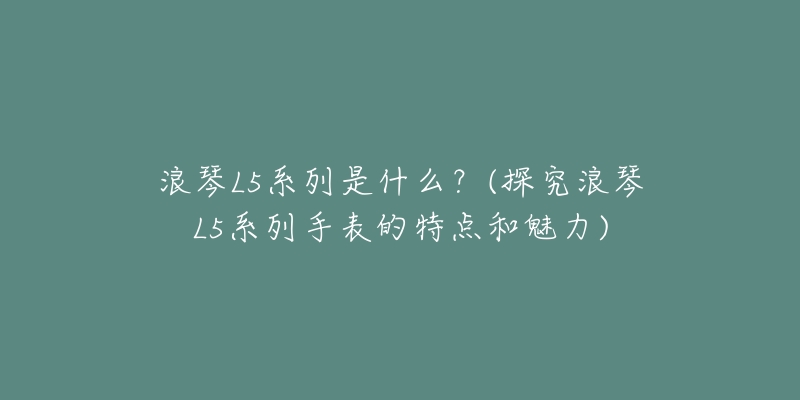 浪琴L5系列是什么?(探究浪琴L5系列手表的特点和魅力)-名表号 浪琴L5系列是什么?(探究浪琴L5系列手表的特点和魅力)