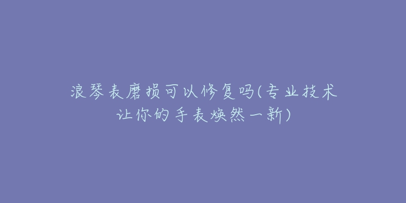 浪琴表磨损可以修复吗(专业技术让你的手表焕然一新)-名表号 浪琴表磨损可以修复吗(专业技术让你的手表焕然一新)