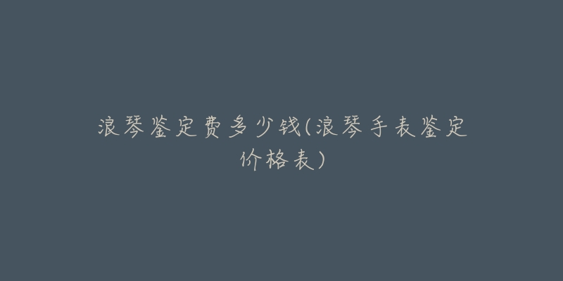 浪琴鉴定费多少钱(浪琴手表鉴定价格表)-名表号 浪琴鉴定费多少钱(浪琴手表鉴定价格表)