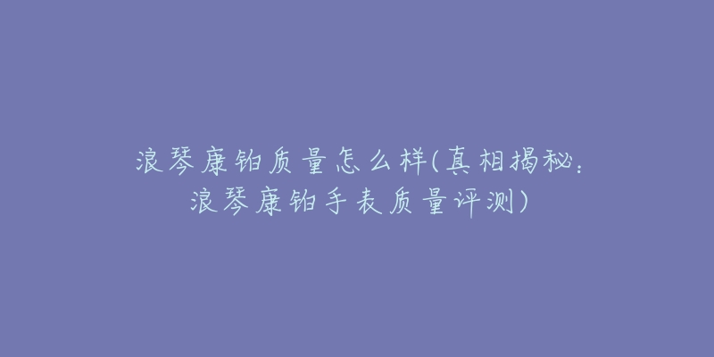 浪琴康铂质量怎么样(真相揭秘:浪琴康铂手表质量评测)-名表号 浪琴康铂质量怎么样(真相揭秘:浪琴康铂手表质量评测)