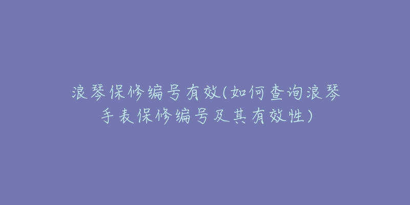 浪琴保修编号有效(如何查询浪琴手表保修编号及其有效性)-名表号 浪琴保修编号有效(如何查询浪琴手表保修编号及其有效性)