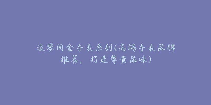 浪琴间金手表系列(高端手表品牌推荐,打造尊贵品味)-名表号 浪琴间金手表系列(高端手表品牌推荐,打造尊贵品味)