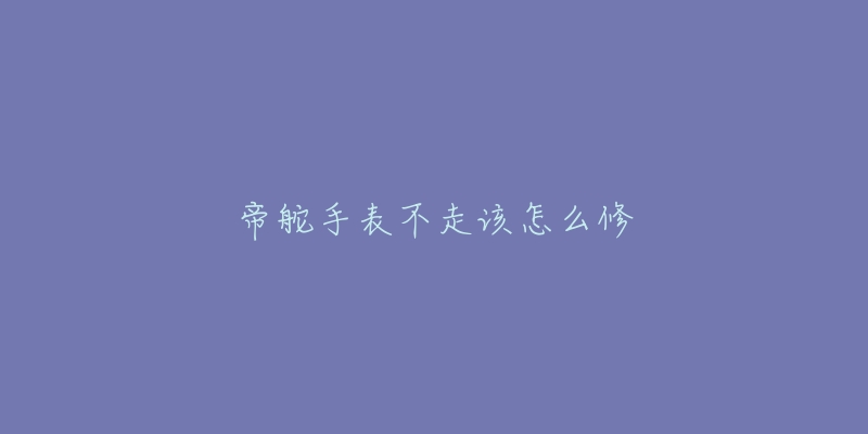 帝舵手表不走该怎么修-名表号 帝舵手表不走该怎么修