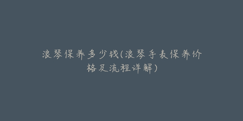 浪琴保养多少钱(浪琴手表保养价格及流程详解)-名表号 浪琴保养多少钱(浪琴手表保养价格及流程详解)