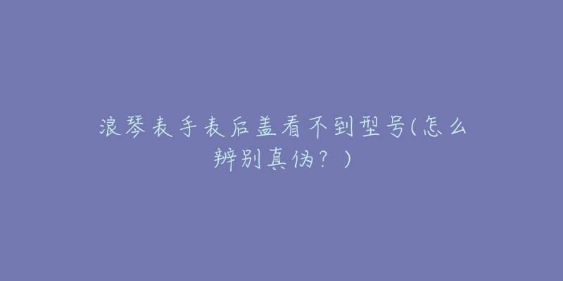 浪琴表手表后盖看不到型号(怎么辨别真伪?)-名表号 浪琴表手表后盖看不到型号(怎么辨别真伪?)