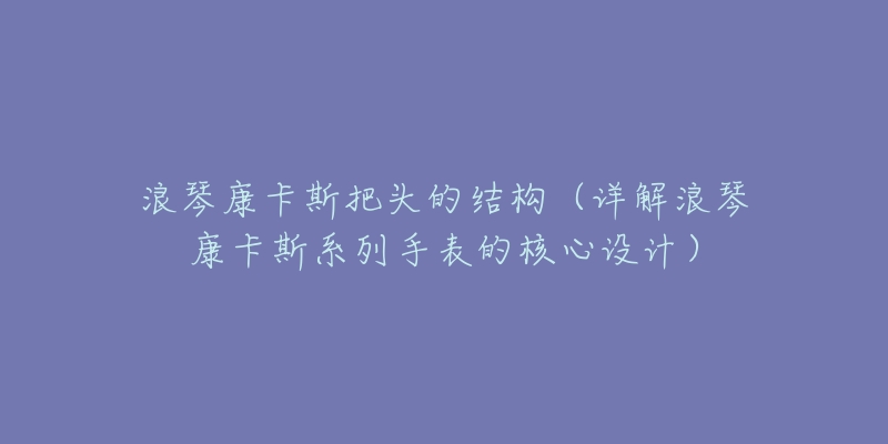浪琴康卡斯把头的结构(详解浪琴康卡斯系列手表的核心设计)-名表号 浪琴康卡斯把头的结构(详解浪琴康卡斯系列手表的核心设计)