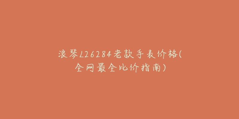 浪琴L26284老款手表价格(全网最全比价指南)-名表号 浪琴L26284老款手表价格(全网最全比价指南)