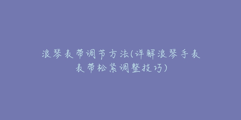 浪琴表带调节方法(详解浪琴手表表带松紧调整技巧)-名表号 浪琴表带调节方法(详解浪琴手表表带松紧调整技巧)