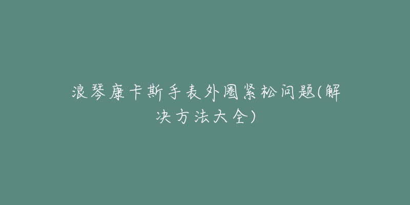 浪琴康卡斯手表外圈紧松问题(解决方法大全)-名表号 浪琴康卡斯手表外圈紧松问题(解决方法大全)
