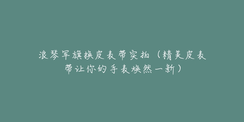 浪琴军旗换皮表带实拍(精美皮表带让你的手表焕然一新)-名表号 浪琴军旗换皮表带实拍(精美皮表带让你的手表焕然一新)