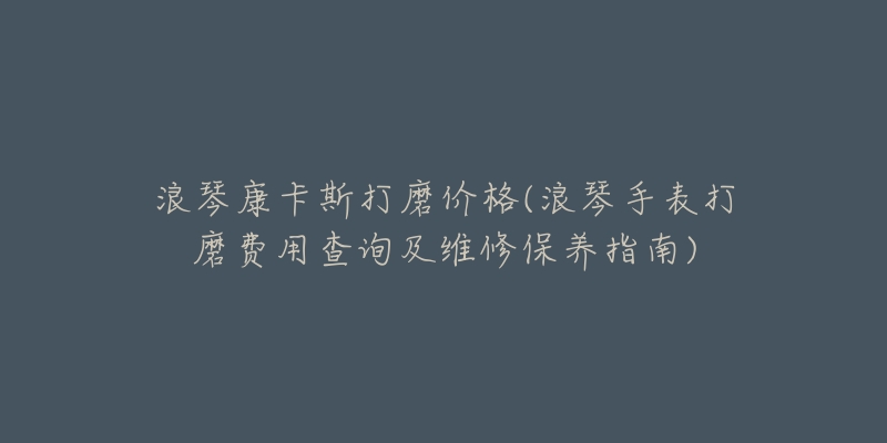 浪琴康卡斯打磨价格(浪琴手表打磨费用查询及维修保养指南)-名表号 浪琴康卡斯打磨价格(浪琴手表打磨费用查询及维修保养指南)