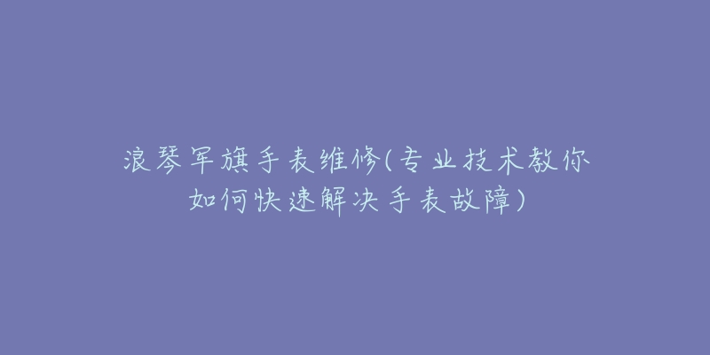 浪琴军旗手表维修(专业技术教你如何快速解决手表故障)-名表号 浪琴军旗手表维修(专业技术教你如何快速解决手表故障)