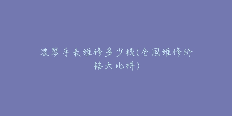 浪琴手表维修多少钱(全国维修价格大比拼)-名表号 浪琴手表维修多少钱(全国维修价格大比拼)