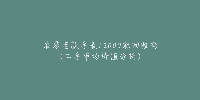浪琴老款手表12000能回收吗(二手市场价值分析)-名表号 浪琴老款手表12000能回收吗(二手市场价值分析)