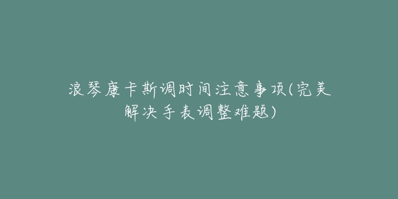 浪琴康卡斯调时间注意事项(完美解决手表调整难题)-名表号 浪琴康卡斯调时间注意事项(完美解决手表调整难题)