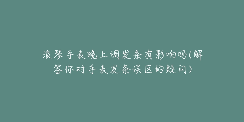 浪琴手表晚上调发条有影响吗(解答你对手表发条误区的疑问)-名表号 浪琴手表晚上调发条有影响吗(解答你对手表发条误区的疑问)
