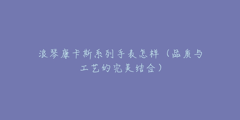 浪琴康卡斯系列手表怎样(品质与工艺的完美结合)-名表号 浪琴康卡斯系列手表怎样(品质与工艺的完美结合)