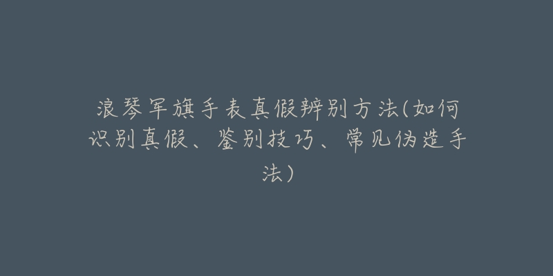 浪琴军旗手表真假辨别方法(如何识别真假、鉴别技巧、常见伪造手法)-名表号 浪琴军旗手表真假辨别方法(如何识别真假、鉴别技巧、常见伪造手法)