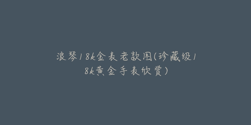 浪琴18k金表老款图(珍藏级18k黄金手表欣赏)-名表号 浪琴18k金表老款图(珍藏级18k黄金手表欣赏)
