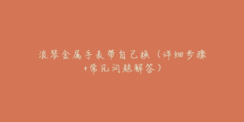 浪琴金属手表带自己换(详细步骤+常见问题解答)-名表号 浪琴金属手表带自己换(详细步骤+常见问题解答)