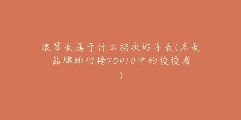浪琴表属于什么档次的手表(名表品牌排行榜TOP10中的佼佼者)-名表号 浪琴表属于什么档次的手表(名表品牌排行榜TOP10中的佼佼者)