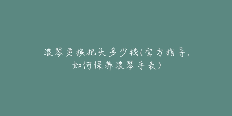 浪琴更换把头多少钱(官方指导:如何保养浪琴手表)-名表号 浪琴更换把头多少钱(官方指导:如何保养浪琴手表)