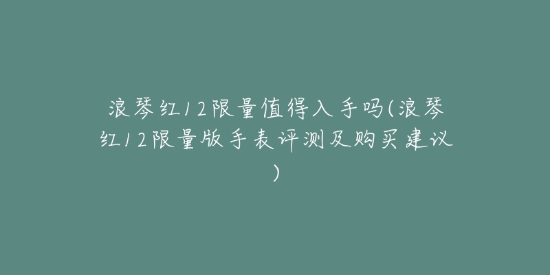 浪琴红12限量值得入手吗(浪琴红12限量版手表评测及购买建议)-名表号 浪琴红12限量值得入手吗(浪琴红12限量版手表评测及购买建议)