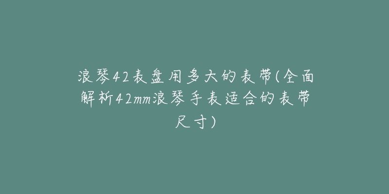 浪琴42表盘用多大的表带(全面解析42mm浪琴手表适合的表带尺寸)-名表号 浪琴42表盘用多大的表带(全面解析42mm浪琴手表适合的表带尺寸)