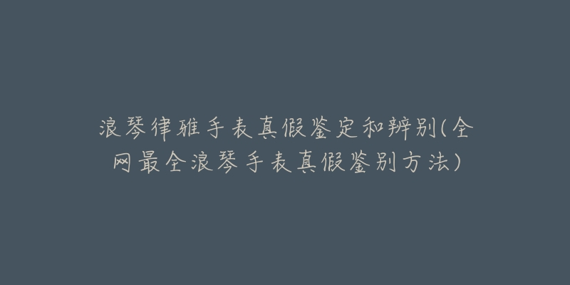 浪琴律雅手表真假鉴定和辨别(全网最全浪琴手表真假鉴别方法)