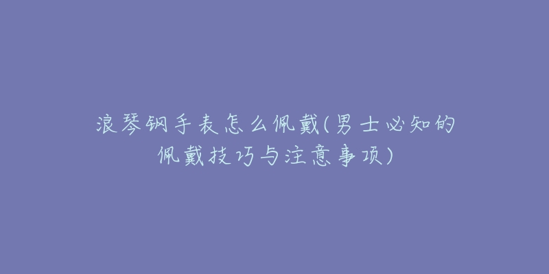 浪琴钢手表怎么佩戴(男士必知的佩戴技巧与注意事项)-名表号 浪琴钢手表怎么佩戴(男士必知的佩戴技巧与注意事项)