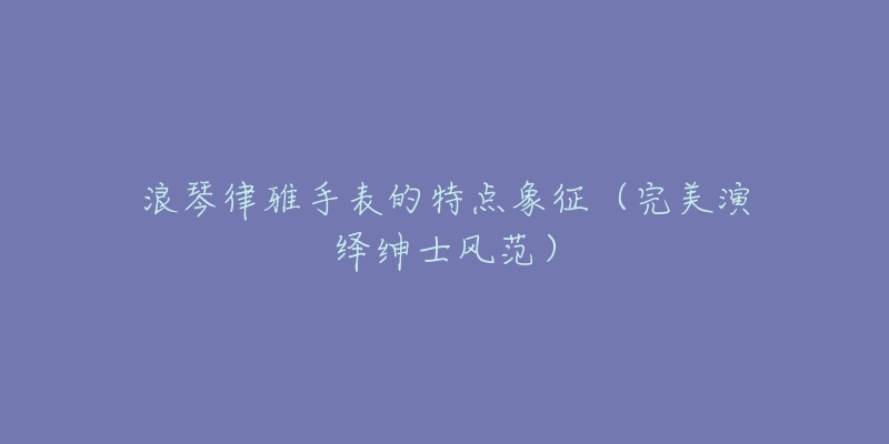 浪琴律雅手表的特点象征(完美演绎绅士风范)-名表号 浪琴律雅手表的特点象征(完美演绎绅士风范)