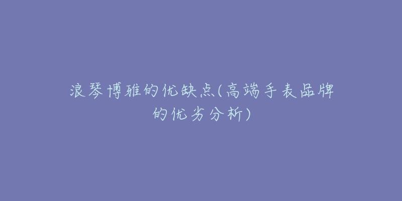 浪琴博雅的优缺点(高端手表品牌的优劣分析)-名表号 浪琴博雅的优缺点(高端手表品牌的优劣分析)