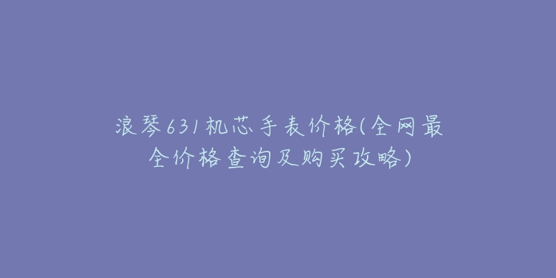浪琴631机芯手表价格(全网最全价格查询及购买攻略)-名表号 浪琴631机芯手表价格(全网最全价格查询及购买攻略)