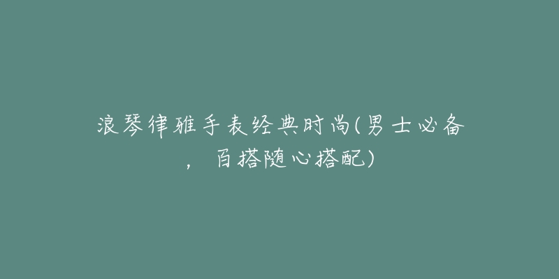 浪琴律雅手表经典时尚(男士必备,百搭随心搭配)-名表号 浪琴律雅手表经典时尚(男士必备,百搭随心搭配)