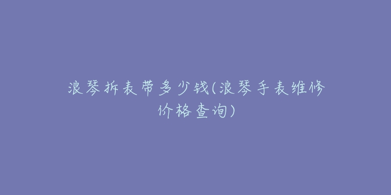 浪琴拆表带多少钱(浪琴手表维修价格查询)-名表号 浪琴拆表带多少钱(浪琴手表维修价格查询)