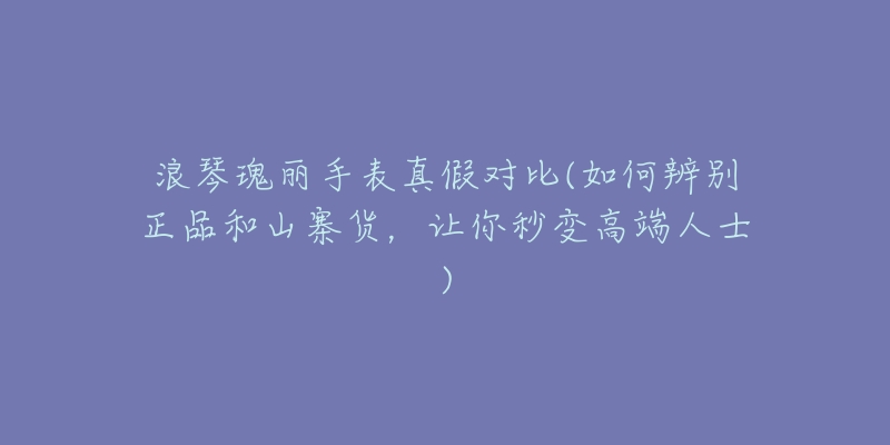 浪琴瑰丽手表真假对比(如何辨别正品和山寨货,让你秒变高端人士)-名表号 浪琴瑰丽手表真假对比(如何辨别正品和山寨货,让你秒变高端人士)