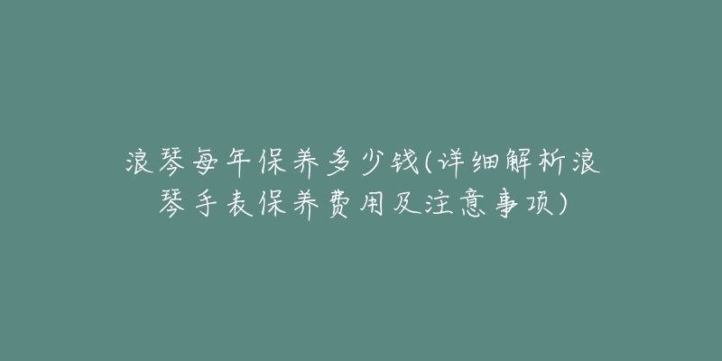 浪琴每年保养多少钱(详细解析浪琴手表保养费用及注意事项)-名表号 浪琴每年保养多少钱(详细解析浪琴手表保养费用及注意事项)