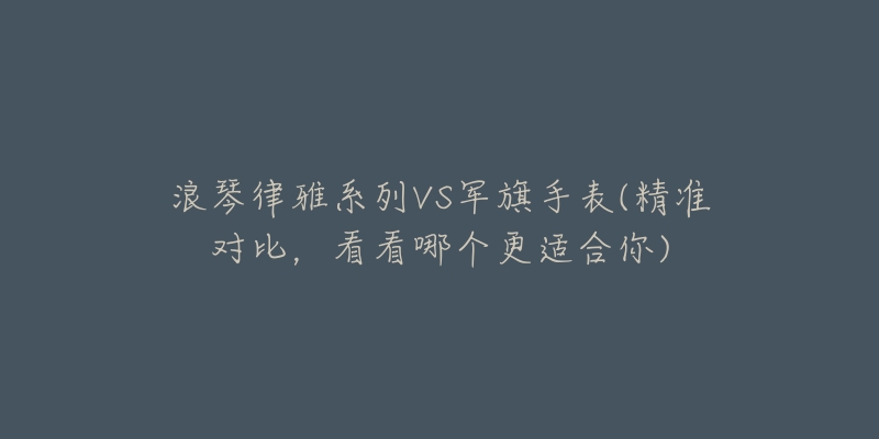 浪琴律雅系列VS军旗手表(精准对比,看看哪个更适合你)-名表号 浪琴律雅系列VS军旗手表(精准对比,看看哪个更适合你)