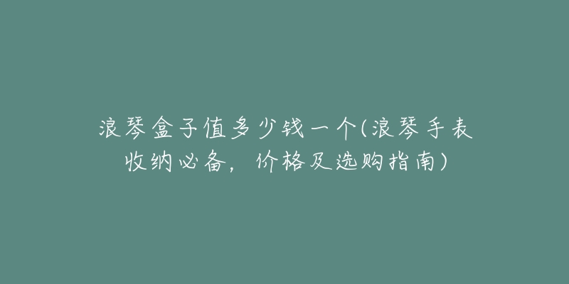 浪琴盒子值多少钱一个(浪琴手表收纳必备,价格及选购指南)-名表号 浪琴盒子值多少钱一个(浪琴手表收纳必备,价格及选购指南)