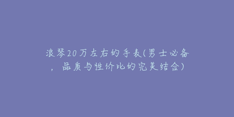 浪琴20万左右的手表(男士必备,品质与性价比的完美结合)-名表号 浪琴20万左右的手表(男士必备,品质与性价比的完美结合)