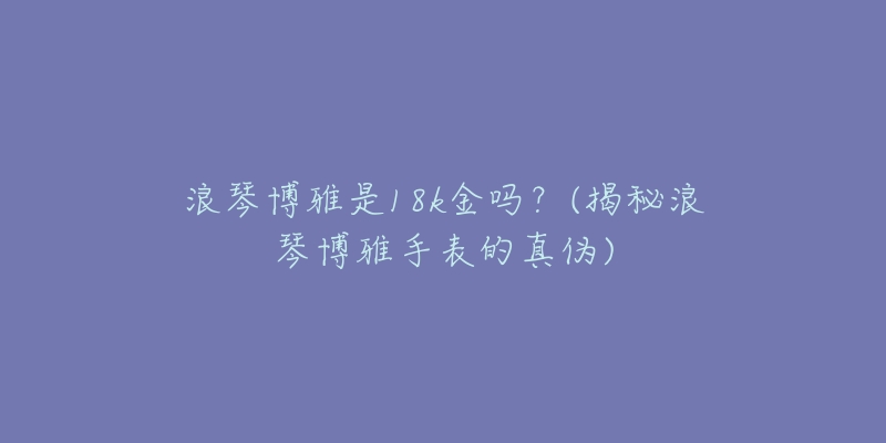浪琴博雅是18k金吗？(揭秘浪琴博雅手表的真伪)